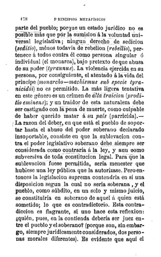 1 :8	 P RINCIPIOS METAFÍSICOS
parte del pueblo; porque un estado jurídico no es
posible-Más que por la sumision á la voluntad úni-
Versal legislativa; ningun derecho de sedicion
(seditio), ménos todavía de rebelion (rebellio), per-
tenece á todos contra él como persona singular ó
individual (el monarca), bajo pretexto de que abusa
de su poder (tyrannus). La violencia ejercida en su
persona, por consiguiente, el atentado á la vida del
príncipe (monarcho—machismus sub specie tyra-
nicidii) no es permitido. La más ligera tentativa
en este género es un crimen de ata traicion (prodi-
tio eminens); y un traidor de esta naturaleza debe
ser castigado con la pena de muerte, como culpable
de haber querido matar á su país (parricida).
La razon del deber, en que está el pueblo de sopor-
tar hasta el abuso del poder soberano declarado
insoportable, consiste en que la sublevacion con-
tra el poder legislativo soberano debe siempre ser
considerada como contraria á la ley, y aun cromo
subversiva de toda constitucion legal. Para -cjue la
sublevacion fuese permitida, seria menester que
hubiese una ley pública que la autorizase. Pero en-
tonces la legislacion suprema contendria en sí una
disposicion segun la cual no sería soberana , y el
pueblo, corno súbdito, en un solo y mismo juicio,
se constituiría en soberano de aquel á quien está
sometido; lo que es contradictorio. Esta contra-
diccion es flagrante, si uno hace esta reflexion:
¿quién, pues, en la contienda debería ser juez en-
tre el pueblo y el soberano? (porque son, sin embar-
go, siempre jurídicamente considerados, dos perso-
nas morales diferentes). Es evidente que aquí el
 
