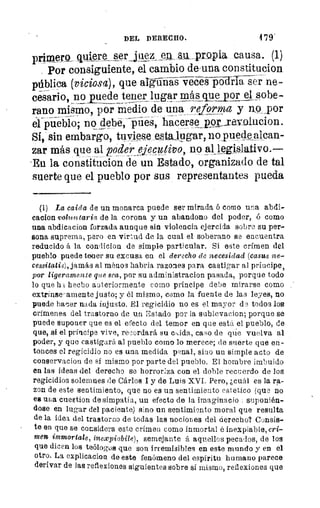 DEL DERECHO.	 479'
primero_quiere serjqez en au propia causa. (1)
Por consiguiente, el cambio de-una constitucion
pública (viciosa), que a griTn -Sii-e-ces pádiTa ser ne-
cesario, no_puede tener lugar más que por el sobe-
rano mismo, por medio de una reforma y no _por
el pueblo; no debe, pies, hacersepoLaavolucion.
Sí, sin embargo, tuviese estailigar, no puede alean-
zar más que al poder, ejecutivo, no all_egislativo.—
-Eu la constitucion de un Estado, organizado de tal
suerte que el pueblo por sus representantes pueda
(1) La caida de un monarca puede ser mirada ó como una abdi-
cacion voluntaria, de la corona y un abandono del poder, ó como
una abdicacion forzada aunque sin violencia ejercida sobre su per-
sona suprema, pero en virtud de la cual el soberano se encuentra
reducido á la condicion de simple particular. Si este crímen del
pueblo puede tener su excusa en el derecho de necesidad (casus ne-
cessitatis), jamás al Máll03 habria razones para castigar al príocipe,
por ligeramente que sea, por su administracion pasada, porque todo
lo que h I hecho auteriormente como príncipe debe mirarse como
extrinse-amente justo; y él mismo, como la fuente de las leyes, no
puede hacer nada injusto. El regicidio no es el mayor de todos los
crímenes del trastorno de un Estado por la sublevacion; porque se
puede suponer que es el efecto del temor en que está el pueblo, de
que, si el príncipe vive, recordará su csida, caso de guíe vuelva al
poder, y que castigará al pueblo corno lo merece; de suerte que en-
tonces el regicidio no es una medida psnal, sino un simple acto de
conservacion de sí mismo por parte del pueblo. El hombre imbuido
en las ideas del derecho se horroriza con el doble recuerdo de los
regicidios solemnes de Cárlos I y de Luis XVI. Pero, ¿cuál es la ra-
zon de este sentimiento, que no es un sentimiento estético (que no
es una cuestion de simpatía, un efecto de la imaginado suponién-
dose en lugar del paciente) sino un sentimiento moral que resulta
de la idea del trastorno de todas las nociones del derecho? Consis-
te en que se considera este crimen como inmortal é inexpiable, cri-
men immortale, inexpiabile), semejante á aquellos pecados, de los
que dicen los teólogos que son irremisibles en este mundo y en el
otro. La explicadon de este fenómeno del espíritu humano parece
derivar de las reflexiones siguientes sobre sí mismo, reflexiones que
 