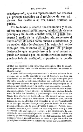 DEL DERECE0.	 481
está depravado, que sus representantes son. venales
y el príncipe despótico en el gobierno de sus mi-
nistros, los cuales á su vez harían traicion al
pueblo.
Por lo demás, si sucede una revolucion y se es-
tablece una constitución nueva, la injusticia de este
principio y fin de esta constitución, no puede dis-
pensar á nadie de la obligacion de someterse al
nu6-óórden de cosas como buenos ciudadanos, y
no pueden dejar de obedecer á la autoridad sobe-
rana que está entonces en el _poder: É-1- üriácipe
destronado (que sobreviviese á la revolucion) no
puede ser acusado por su administracion anterior,
y ménos todavía castigado, si puesto en la condi-
utilidad que esperan; y, sin embargo, aunque pura Idea de una ab-
soluta perversidad, esta malicia no debe omitirse en un sistema de
filosofía moral.	 -
La causa del horror al pensamiento de la muerte solemne de un
príncipe por su, pueblo consiste en que el homicidio no debe ser
considerado más que como una excepcion á la regla que aquel pue-
blo habia tornado por máxima, mientras que la ejecucion de un rey
debe aparecer como un completo trastorno de los principios de la
relacion entre el soberano y su pueblo (que se constituye en señor,
haciéndole deudor de su existencia legal); de suerte quo la violen-
cia marcha alta la frente, se erige en principio por encima del más
santo de todos los derechos, y puede compararse á un abismo sin
fondo. Este atontado de la ciudad cometido sobre si misma, parece
ser un crimen inexpiable, irremisible. Es menester, pues, admitir
la razon de que lá adhesion á tal ejecucion no se deriva realmente
de un principio reputado como jurídico, sino del temor de una ven-
ganza posible, cuando la ciudad vuelva á renacer. Parece, pues,
que este aparato de justicia no haya sido imaginado más que para
dar al crimen la apariencia del castigo, y por consiguiente la apa-
riencia de un procedimiento jurídico (de esta manera no habria ho-
micidio): paliativo impotente, presto que tal usurpacion del pueblo
seria peor que el regicidio mismo, en razon de que contendria un
principio que haria imposible el renacimiento de la ciudad destruida.
 