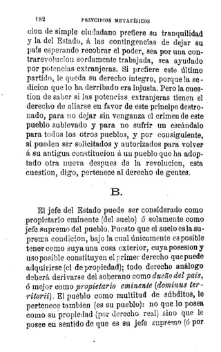 482	 PRINCIPIOS METAFÍSICOS
cien de simple ciudadano prefiere su tranquilidad
y la del Estado, á las contingencias de dejar su
país esperando recobrar el poder, sea por una con-
trarevoluclon sordamente trabajada, sea ayudado
por potencias extranjeras. Si prefiere este último
partido, le queda su derecho íntegro, porque la se -
dicion que lo ha derribado era injusta. Pero la cu.es-
tion de saber si las potencias , extranjeras tienen el
derecho de aliarse en favor de este príncipe destro-
nado, para no dejar sin venganza el crimen de este
pueblo sublevado y para no sufrir un escándalo
para todos los otros pueblos, y por consiguiente,
si pueden ser solicitados y autorizados para volver
á su antigua constitucion á un pueblo que ha adop-
tado otra nueva despues de la revolucion, esta
cuestion, digo, pertenece al derecho de gentes.
B.
El jefe del Estado puede ser consideradó como
propietario eminente (del suelo) á solamente como
jefe supremo del pueblo. Puesto que el suelo-es la su-
prema condicion, bajo la cual únicamente es posible
tener como suya una cosa exterior, cuya posesion y
usoposible constituyen el primer derecho que puede
adquirirse (el de propiedad); todo derecho análogo
deberá derivarse del soberano como dueño del país,
ó mejor como propietario eminente (dominus ter-
ritorii) El pueblo como multitud de súbditos, le
pertenece tambien (es su pueblo): no que lo posea
como su 'propiedad (por derecho real) sino que le
posee en sentido de que es su jefe supremo (6 por
 