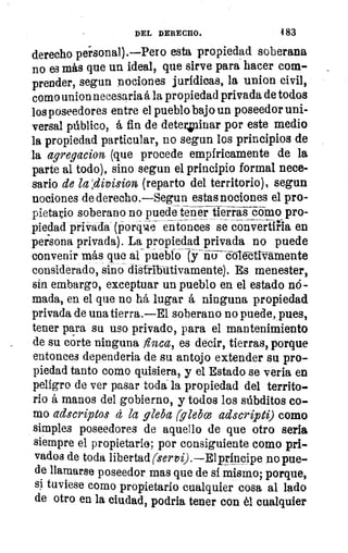 DEL DERECHO.	 483
derecho personal).--Pero esta propiedad soberana
no es más que un ideal, que sirve para hacer com-
prender, segun nociones jurídicas, la union civil,
como union necesaria á la propiedad privada de todos
los poseedores entre el pueblo bajo un poseedor uni-
versal público, á fin de deter,inar por este medio
la propiedad particular, no segun los principios de
la agregacion (que procede empíricamente de la
parte al todo), sino segun el principio formal nece-
sario de la:division (reparto del territorio), segun
nociones de derecha—Segun estas nociones el pro-
pietaiio soberano no puede tener tierras cómo pro-
piedad privada (porqm.e entonces se convertirla en
persona privada). La propiedad privada no puede
convenir más que al pueblo(y hii—c-olétti-Vamente
considerado, sino distribütivamente). Es menester,
sin embargo, exceptuar un pueblo en el estado nó-
mada, en el que no há lugar á ninguna propiedad
privada de una tierra.—El soberano no puede, pues,
tener para su uso privado, para el mantenimiento
de su corte ninguna finca, es decir, tierras, porque
entonces dependeria de su antojo extender su pro-
piedad tanto como quisiera, y el Estado se vería en
peligro de ver pasar toda la propiedad del territo-
rio á manos del gobierno, y todos los súbditos co-
mo adscriptos á la gleba (gleba adscripti) como
simples poseedores de aquello de que otro seria
siempre el propietario; por consiguiente como pri-
vados de toda libertad (servi).—Elprincipe no pue-
de llamarse poseedor mas que de sí mismo; porque,
si, tuviese como propietario cualquier cosa al lado
de otro en la ciudad, podría tener con él cualquier
 