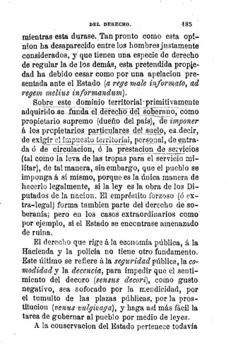 DEL DERECHO.	 485
mientras esta durase. Tan pronto como esta opt-
nion ha desaparecido entre los hombres justamente
considerados, y que tienen una especie de derecho
de regular la de los demás, esta pretendida propie-
dad ha debido cesar como por una apelacion pre-
sentada ante el Estado (a rege g cale informal°, ad
regem melius informanhon).
Sobre este dominio territorial-primitivamente
adquiridoLse funda el -déreclibTer solera-o; como
propietario supremo (dueño del país), de imponer
á los propietarios particulares del suelo, eLdecir,
de exigir el impuesto territorial, personal, de entra-
da o de circulacion, ó la prestacion de sel:vicios
(tal corno la leva de las tropas para el servicio mi-
litar), de tal manera, sin embargo, que el pueblo se
imponga á si mismo, porque es la única manera de
hacerlo legalmente, si la ley es la obra de los Di-
putados de la nacion. El empréstito forzoso (ó
tra-legal) forma tambien parte del derecho de so-
beranía; pero en los casos extraordinarios como
por ejemplo, si el Estado se encontrase amenazado
de ruina.
El derecho que rige á la economía pública, á la
Hacienda y la policía no tiene otro fundaménto.
Este último se refiere á la seguridad pública, la co-
modidad y la decencia, para impedir que el senti-
miento del decoro (sensus decori), como gusto
negativo, sea sofocado por la mendicidad, por
el tumulto de las plazas públicas, por la pros-
titución (venus vu7givaga), y haga así más fácil la
tarea de gobernar al pueblo por medio de leyes.
A la conservacion del Estado pertenece todavía
 