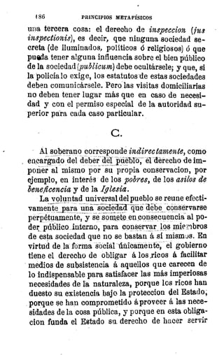 186	 PRINCIPIOS METAFÍSICOS
una tercera cosa: el derecho de inspeccion (fu:
inspectionis), es decir, que ninguna sociedad se-
creta (de iluminados, políticos á religiosos) d que
pueda tener alguna influencia sobre el bien público
de la sociedad (publicum) debe ocultársele; y que, si
la policia lo exig e, los estatutos -de estas sociedades
deben comunicársele. Pero las visitas domiciliarias
no deben tener lugar más que en caso de necesi-
dad y con el permiso especial de la autoridad su-
perior para cada caso particular.
G.
Al soberano corresponde indirectamente, como
encargado del deber del pueblo, el derecho de im-
poñer al mismo por su propia conservador), por
ejemplo, en interés de los pobres, de los asilos de
beneficencia y de la Iglesia.
La voluntad universal del pueblo se reune efecti
vamente_para una	 debe conservarse
perpétuamente, y se somete en consecuencia al po-
der público interno, para conservar los miembros
de esta sociedad que no se bastan á si mismos. En
virtud de la forma social únicamente, el gobierno
tiene el derecho de obligar á los .ricos á facilitar
medios de subsistencia á aquellos que carecen de
lo indispensable para satisfacer las más imperiosas
necesidades de la naturaleza, porque los ricos han
duesto su existencia bajo la proteccion del Estado,
porque se han comprometido á proveer á las nece-
sidades de la cosa pública, y porque en esta obliga-
clon funda el Estado su derecho de hacer servir
 