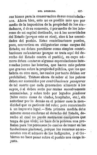DEL DERECHO.	 487•
sus bienes para la conservacion de sus conciudada-
nos. Ahora bien, esto no es posible más que por
medio de la imposicion de la propiedad de los ciu-
dadanos, 6 de su comercio, ó por medio de los inte-
reses de mi capital destinado, no á las necesidades
del Estado (porque este es rico), sino á las necesi-
dades del pueblo. Estas contribuciones pueden,
pues, convertirse en obligatorias como cargas del
Estado; no deben percibirse como simples contri-
buciones voluntarias (porque se trata aquí del de-
recho del Estado cóntra el pueblo), en cuyo nú-
mero deben contarse algunas especulaciones inte-
resadas (como las loterías, que hacen más pobres
que gravan sobre la propiedad pública, que los que
habria en otro caso, las cuales por tanto debían ser
prohibidas). Trátase ahora de saber si los pobres
deben ser sostenidos por contribuciones pasageras
de tal suerte que cada generacion alimente á los
suyos, ó si deben serlo por rentas sucesivamente
acumuladas, y sobre todo por legados piadosos
(tales como casas de viudas, hospitales, etc.), sin
autorizar por lo demás en el primer caso la men-
dicidad que es pariente del robo; pero recurriendo
á un impuesto legal.—Esta primera medida debe
mirarse como conforme al derecho delEstado, de-
recho al cual no puede sustraerse cualquiera que
tenga de que vivir; no hace de la pobreza una pro-
fesion para loa perezosos (lo cual es de temer en las
fundaciones piadosas), porque los recursos no au-
mentan con el número de los indigentes, y el Go-
bierno no hace pesar sobre el pueblo una carga in-
justa.
 