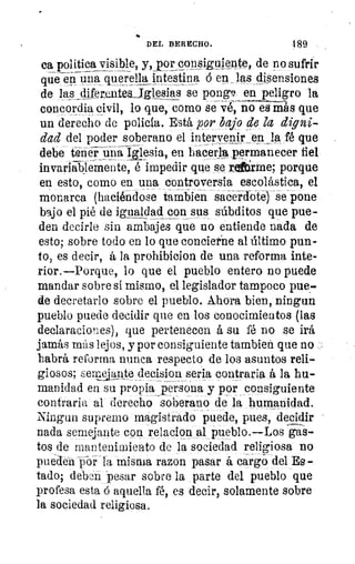 DEL DERECHO.	 189
ca politica visible, y,yor copsiguiente, de no sufrir
que en una querellajptestina á en _las ,c1,isensiones
de las diferenteaJgtesias se pong9, en peligro la
concordia civil, lo que, como se vé, no es más que
un derecho de policía. Está por bajo de la digni-
dad del poder soberano el intervenir eswja fé que
debe tirie-iiinálilesia, en hacerla permanecer fiel
invariabl¿mente-, é impedir que se reftirme, porque
en esto, como en una controversia escolástica, el
monarca (haciéndose Cambien sacerdote) se pone
bajo el pié de igualdad con sus súbditos que pue-
den decirle sin ambajes que no entiende nada de
esto; sobre todo en lo que concierne al último pun-
to, es decir, á la prohibicion de una reforma inte-
rior.—Porque, lo que el pueblo entero no puede
mandar sobre si mismo, el legislador tampoco pue-
de decretarlo sobre el pueblo. Ahora bien, ningun
pueblo puede decidir que en los conocimientos (las
declaraciones), que pertenecen á su fé no se irá
jamás más lejos, y por consiguiente tambien que no
habrá reforma nunca respecto de los asuntos reli-
giosos; .-:emciQnte_decision seria contraria á la hu-
manidad en su propia persona y por consiguiente
contraria al derecho soberano de la humanidad.
Ningun supremo magistrado puede, pues, decidir
nada semejante con relacion al pueblo.—Los gas-
tos de mantenimiento de la sociedad religiosa no
pueden ~poi- la misma razon pasar á cargo del Es -
lado; deben pesar sobre la parte del pueblo que
profesa estad aquella fé, es decir, solamente sobre
la sociedad religiosa.
 