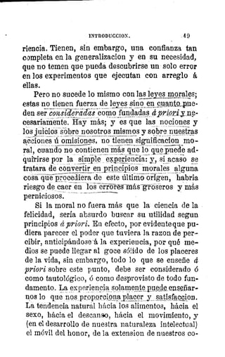 INTRODUCCION.	 4 9
riencia. Tienen, sin embargo, una confianza tan
completa en la generalizacion y en su necesidad,
que no temen que pueda descubrirse un solo error
en los experimentos que ejecutan con arreglo á
ellas.
Pero no sucede lo mismo con las leas morales;
estas no tienen fuerza de leyes sino en cnanto_pue-
den ser considela-crás- como fundadas dpripdyne-
cesariaMente. Hay más; y es que las nociones y
los juicios sobre nosotros mismos y sobre nuestras
acciones 15.- omisiones, no tienen significacion mo-
ral, cuando no contienenmis que l6ciiie:pueáe ad-
quitirse por la simple eperlencia: y, si acaso se
tratara de convertir en principios morales alguna
cosaquéprocediera de este últiMo origen, habría
riesgo de caer en losériVres-taás-givbseros y más
perniciosos.
Si la moral no fuera más que la ciencia de la
felicidad, seria absurdo buscar su utilidad segun
principios et	 Eu efecto, por evidente que pu-
diera parecer el poder que tuviera la razon de per-
cibir, anticipándose -á la experiencia, por qué me-
dios se puede llegar al goce sólido de los placeres
de la vida, sin embargo, todo lo que se enseñe 4
priori sobre este punto, debe ser considerado á
como tautológico, á como desprovisto de todo fun-
damento. La experiencia solamente_puede culear-
nos lo que nos proporcionmjacer_y satissfacclon.
La tendencia natural hácia los alimentos, hácia el
sexo, hácia el descanso, hácia el movimiento, y
(en el desarrollo de nuestra naturaleza intelectual)
el móvil del honor, de la extension de nuestros co-
 