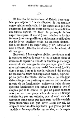 190	 PRINCIPIOS METAFÍSICOS
D.
El derecho del soberano en el Estado tiene tam-
bien por objeto: 1.° la distribucion de los empleos
como mision asalariada; 2.° las dignidades que son
solamente honoríficas como elevacion de condicion
sin salario alguno, 'es decir, la gerarquía de los
superiores (para el mando) con relacion á los in-
feriores (que aunque libres y únicamente obligados
por las leyes públicas, están sin embargo destina-
dos á obedecer á las superiores); y 3.°, además de
este derecho (derecho relativamente benéfico), el
de castigar.
En cuanto á los empleos civiles, preséntase aquí
la cuestion prévia de saber, si el soberano tiene el
derecho de separar á uno de la funcion que le haga
concedido de buen grado (sin que haya por lo de -
más maiversacion por parte del funcionario).--Yo
digo que no. Porque lo que la voluntad del pueblo
no resolverla sobre sus empleados civiles, el prínci-
pe no puede decretarlo. Ahora bien, el pueblo (que
debe sufragar los gastos que resulten del nombra-
miento de un funcionario) quiere sin duda alguna
que este funcionario sea capaz de cumplir con el
empleo que se le confie; lo que no puede suceder
más que por una preparacion durante un tiempo
suficiente y por un estudio, por el cual deja de
aprender otras cosas que hubieran podido servirle
para procurarse con que vivir. De no ser así, los
empleos estarian desempeñados por gente que no
tendria ni las capacidades requeridas, ni la expe-
 