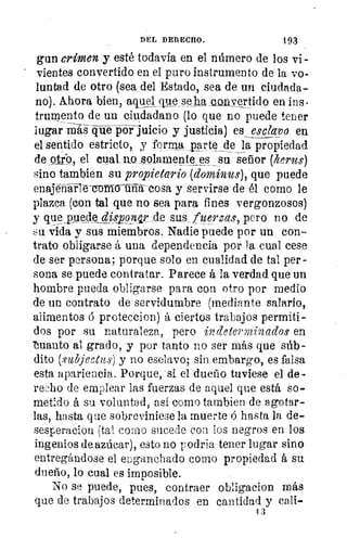 DEL DERECHO.	 193
gun crimen y esté todavía en _el número de los vi--
vientes convertido en el puro instrumento de la vo-
luntad de otro (sea del Estado, sea de un ciudada-
no). Ahora bien, atetiet que se ha~ertido en ins.
trumento de un ciudadano (lo que no puede tener
lugar TaTsqiié-póVjuicio y justicia.) es esclavo en
el sentido estricto, y forma parte_de la propiedad
de otro., el cual.flOssolamente _su señor (herus)
sino tambien su propietario (dominas), 'que puede
enajenarte corartia-cosa y servirse de él como le
plazca (con tal que no sea para fines vergonzosos)
y que_puede	 sus fuerzas, pero no de
su Cilla y sus miembros. Nadie puede por un con-
trato obligarse á una dependencia por la cual cese
de ser persona; porque solo en cualidad de tal per-
sona se puede contratar. Parece á-la verdad que un
hombre pueda obligarse para con otro por medio
de un contrato de servidumbre (mediante salario,
alimentos ó proteccion) á ciertos trabajos permiti-
dos por su naturaleza, pero incleterminado,s. en
'huauto al grado, y por tanto no ser más que súb-
dito (subjectus) y no esclavo; sin embargo, es falsa
esta apariencia. Porque, -si el dueño tuviese el de-
recho de emplear las fuerzas de aquel que está so-
metido á su voluntad, así como tambien de agotar-
las, hasta que sobreviniese la muerte ó hasta la de-
sesperacion (tal como sucede con los negros en los
ingenios de azúcar), esto no podria tener lugar sino
entregándose el enganchado como propiedad á su
dueño, lo cual es imposible.
No se puede, pues, contraer obligacion más
que de trabajos determinados en cantidad y cali-
13
 