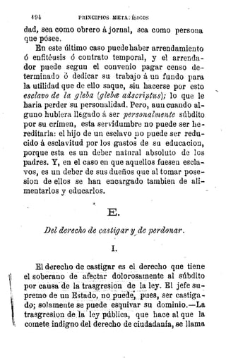 4 91	 PRINCIPIOS ME rx:'ísicos
dad, sea como obrero á jornal, sea como persona
que pósee.
En este último caso puede haber arrendamiento
enfitéusis 6 contrato temporal, y el arrenda-
dor puede segun el convenio pagar censo de-
terminado 6 dedicar su trabajo á un fundo para
la utilidad que de ello saque, sin hacerse por esto
esclavo de la gleba (glebe adscriptus); lo que le
haría perder su personalidad. Pero, aun cuando al-
guno hubiera llegado á ser personalmente súbdito
por su crimen, esta servidumbre no puede ser he-
reditaria: el hijo de un esclavo no puede ser redu-
cido á esclavitud por los gastos de su educacion,
porque esta es un deber natural absoluto de los
padres. Y, en el caso en que aquellos fuesen escla-
vos, es un deber de sus dueños que al tomar pose-
sion de ellos se han encargado tambien de ali-
mentarlos y educarlos.
E.
Del derecho de castigar lde perdonar.
1.
El derecho de castigar es el derecho que tiene
el soberano de afectar dolorosamente al súbdito
por causa' de la trasgresion de la ley. El jefe su-.
premo de un Estado, no puede pues, ser castiga-
do; solamente se puede esquivar su dominio.—La
trasgresion de la ley pública, que hace al que la
comete indigno del derecho de ciudadanía, se llama
 