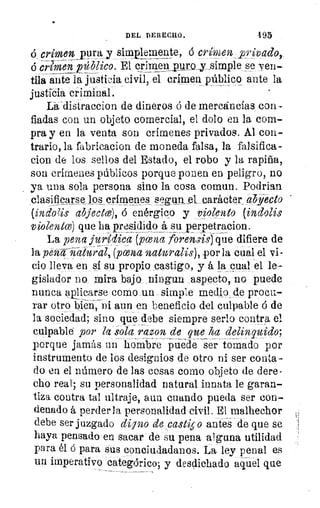 DEL DERECHO.	 495
ó crimen_purair simplemente, á crimen privado,..
o crimenpdblico. El crimenpuro_y_simple,.se, ven-
tila ante la justicia civil, el crimen público ante la
justicia criminal.
La disiraccion de dineros ó de mercancías con-
fiadas con un objeto comercial, el dolo en la com-
pra y en la venta son crímenes privados. Al con-
trario, la fabricacion de moneda falsa, la falsifica-
cion de los sellos del Estado, el robo y la rapiña,
son crímenes públicos porque ponen en peligro, no
ya una sola persona sino la cosa comun. Podrian
clasificarse los crímenes sPgun.__eLcarádter abjfecto
(-inoZis abjeace), 6 enérgico y violento (indolis
violento) que ha presidido_á su. Terpetracion.
La pena jurídica (yena forensis) 4ue difiere de
la pel-crqa,--át-ura- 1, pcena natio- alis), _por la cual el vi-
ceo lleva en sí su_. ro_ 	 y á la_pual ..,rel le-
gislador no mira. bajo...ningun _aspecto, no puede
nunca ápiigarse como .un simple medio de procu.-
rar otro bien, ni aun en beneficio del culpable á de
la sociedad; sino que debe siempre serlo contra el
culpable por la' sola razon de que ha delinquido;
porque jamás un hombre puede ser tomado por
instrumento de los designios de otro ni ser conta-
do en el número de las cosas como objeto de dere-
cho real; su personalidad natural innata le garan-
tiza contra tal ultraje, aun cuando pueda ser con-
denado á perderla personalidad civil. El malhechor
debe ser juzgado digno de castis o antes de que se
haya pensado-en sacar de su pena alguna utilidad
para él 6 para sus conciudadanos. La ley penal es
un imperativo categórico; y desdichado aquel que
 