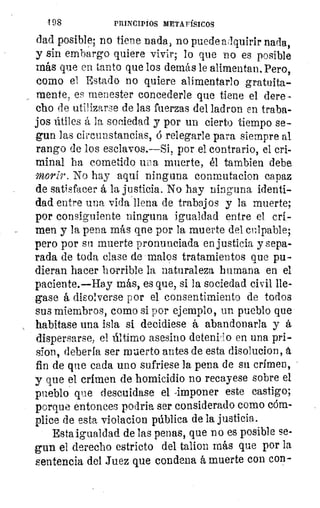 198	 PRINCIPIOS METAFÍSICOS
Liad posible; no tiene nada, no puede alquirir nada,
y sin embargo quiere vivir; lo que no es posible
más que en tanto que los demás le alimentan. Pero,
como el Estado no quiere alimentarlo gratuita-
mente, es menester concederle que tiene el dere-,
cho de utilizarse de las fuerzas del ladron en traba-
jos útiles á la sociedad y por un cierto tiempo se-
gun las circunstancias, á relegarle para siempre al
rango de los esclavos.—Si, por el contrario, el cri-
minal ha cometido una muerte, él tambien debe
morir. No hay aquí ninguna conmutacion capaz
de satisfacer á la justicia. No hay ninguna identi-
dad entre una vida llena de trabajos y la muerte;
por consiguiente ninguna igualdad entre el cri-
men y la pena más qne por la muerte del cnipable;
pero por su muerte pronunciada en justicia y sepa-
rada de toda clase de malos tratamientos que pu-
dieran hacer horrible la naturaleza humana en el
paciente.—Hay más, es que, si la sociedad civil lle-
gase á dieolverse por el consentimiento de todos
sus miembros, como si por ejemplo, un pueblo que
habitase una isla si decidiese á abandonarla y á
dispersarse; el último asesino detenido en una pri-
Ion, debería ser muerto antes de esta disolucion,
fin de que cada uno sufriese la pena de su crimen,
y que el crimen de homicidio no recayese sobre el
pueblo que descuidase el -imponer este castigo;
porque entonces podria ser considerado como cóm-
plice de esta violacion pública de la justicia.
Esta igualdad de las penas, que no es posible se-
gun el derecho estricto del talion más que por la
sentencia del .Tuez que condena á muerte con con-
 