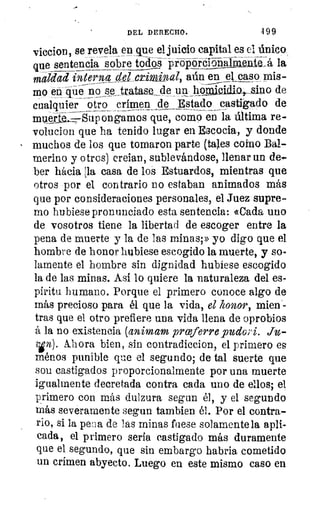 DEL DERECHO.	 499
viccion, se revela en que el juicio capital es el único
que sentencia sobre toks proporéióraalmente_á la
maldad interna 40 1 _criminal, aún en el caso mis-
mo en que no se _tratase de un hopligidia,_ sino de
cualquier otro crimen_ de Estado castigado de
mue11,--2S- iig ongamos que, como en_ la última re-
volucion que ha tenido lugar en Escocia, y donde
muchos de los que tomaron parte (tales como Da/-
merino y otros) creían, sublevándose, llenar un de-
ber hacia la casa de los Estuardos, mientras que
otros por el contrario no estaban animados más
que por consideraciones personales, el Juez supre-
mo hubiese pronunciado esta sentencia: «Cada uno
de vosotros tiene la libertad de escoger entre la
pena de muerte y la de las minas;» yo digo que el
hombre de honor hubiese escogido la muerte, y so-
lamente el hombre sin dignidad hubiese escogido
la de las minas. Así lo quiere la naturaleza del es-
píritu humano. Porque el primero conoce algo de
más precioso para él que la vida, el honor, mien-
tras que el otro prefiere una vida llena de oprobios
á la no existencia (animam prceferre pudo °i. thb-
vin). Ahora bien, sin contradiccion, el primero es
ménos punible que el segundo; de tal suerte que
son castigados proporcionalmente por una muerte
igualmente decretada contra cada uno de ellos; el
primero con más dulzura segun él, y el segundo
más severamente segun tambien él. Por el contra-
rio, si la pena de las minas fuese solamente la apli-
cada, el primero sería castigado más duramente
que el segundo, que sin embargo habría cometido
un crimen abyecto. Luego en este mismo caso en
 