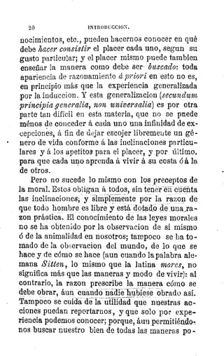 20	 INTRODUCCION.
nocimientos, etc., pueden hacernos conocer en qué
debe hacer consistir el placer cada uno, segun su
gusto particular; y el placer mismo puede también
enseñar la manera como debe ser- buscado: toda
apariencia de razonamiento á priori en esto no es,
en principio más que la experiencia generalizada
por la induccion. Y esta generalizacion (secundum
principia generalia, non universalia) es por otra
parte tan difícil en esta materia, que no se puede
ménos de conceder á cada uno una infinidad de ex-
cepciones, á fin de dejar escojer libremente un gé-
nero de vida conforme á las inclinaciones particu-
lares y á los apetitos para el placer, y por último,
para que cada uno aprenda á vivir á su costa ó á la
de otros.
Pero no sucede lo mismo con los preceptos de
la moral. Estos obligan á todos, sin tener en cuenta
las inclinaciones, y simplemente por la razon de
que todo hombre es libre y está dotado	 una: ra-
zon práctica. El conocimiento de las leyes morales
no se ha obtenido por la observacion de si mismo
de la animalidad en nosotros; tampoco se ha to-
rnado de la observacion del mundo, de lo que se
hace y de cómo se hace (aun cuando la palabra ale-
mana Sitters, lo mismo que la latina- mores, no
significa más que las maneras y modo de vivir): al
contrario, la razon prescribe la manera cómo se
debe obrar, áun cuando ñádie-hubiese obrado así.
Tampoco se cuida de la utilidad que nuestras ac-
ciones puedan reportarnos, y que solo por expe-
riencia podemos conocer; porque, áun permitiédo-.
nos buscar nuestro bien de todas las maneras po
 