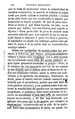200	 PRINCIPIOS METAFISICOS
que se trata de sentenciar sobre la culpabilidad de
muchos conjurados, la muerte es todavía el mejor
nivel que puede aplicar la justicia pública.—Jamás
se ha oido decir que los condenados á muerte por
homicidio se hayan quejado de que la pena exce-
diese al delito y que fuera injusta; es más, no se
creerla que hablan con conviccion, aun cuando lo
dijesen.--Para proscribir la pena de muerte seria
menester admitir que, aun cuando la ley no sea in-
justa hácia el culpable á luien condena á padecer,
el legislador no puede sin embargo aplicar este gé-
nero de pena; á si la aplica está en contradiccion
consigo mismo.
Deben ser castigados de muerte todos los ase
sinos, y tó-dos jos que hayan ordena,	 emejante
CirTMen á liasan sido cómplicee. Así lo pide lajusji.:
ciaip- 311sineratk-buzio Idea del poder	 se -
gun_ Leyea generales fundadas d priori.—Pero, si
el número de los cómplices (correi) de un crimen
eá taii-grande ,queelEsta4 para deshacerse de to -
dos los criminales ,debiese matar á todos sus indi-
viduos, y no quisiera, sin embargo, disolverse, es
decir, pasar al estado natural (estado bastante peer
todavía que el precedente, puesto que está falto ale
toda justicia exterior), y no quisiera sobre todo em-
botar la sensibilidad del pueblo con un» espectáculo
sangriento, elisoberano debe tener entonces el de-
recho de manifesia–ráljübréitTato	 necesi.dad
(casos neeessitátísi;	 sentencia que
aplique otra pena cue la ~lite, por ejemplo, la
deportacioli, conservando así la vida de la muiti-
tú .P.eio esta conmutacion de pena, no puede te-
 