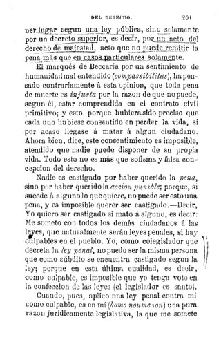 1i
if
DEL DERECUO.'	 201
peruer lugar segun una ley pública, sino solamente
por un decreto superior, es decir, por un acto_ del
derecho_de molestad acto que no Eu_ede remitir la
pena mks Aue_ejt..calopeartiollta res solamlute.
Él marqués de Beccaria por un sentimiento de
humanidad mal entendido (compassibilitas), ha pen-
sado contrariamente á esta opinion, que toda pena
de muerte es injusta por la razon de que no puede,
segun él, estar comprendida en el contrato civil
primitivo; y esto, porque hubiera sido preciso que
cada uno hubiese consentido en perder la vida, si
por acaso llegase á matar á algun ciudadano.
Ahora bien, dice, este consentimiento es imposible,
atendido que nadie puede disponer de su propia
vida. Todo esto no es más que sofisma y falsa con-
cepcion del derecho.
Nadie es castigado por haber querido la pena,
sino por haber querido la accion punible; porque, si
sucede á alguno lo que quiere, no puede ser esto una
pena, y es imposible querer ser castigado.—Decir,
Yo quiero ser castigado si mato á alguno, es decir:
Me someto con todos los demás ciudadanos á las
lees, que naturalmente serán leyes penales, si hay
culpables en el pueblo. Yo, como colegislador que
decreta la ley penal, no puedo ser la misma persona
que como súbdito se encuentra castlgaclo segun la
ley; porque en esta última cualidad, es decir ,
corno culpable, es imposible que yo tenga voto en
la confeccion de las leyes (el legislador es santo).
Cuando, pues, aplico una ley penal contra mí
como culpable, es en mí (homo noulne .íon) una pura
razon jurídicamente legislativa, la que me somete
 
