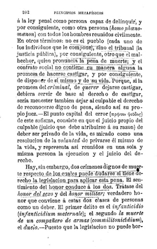 202	 PRINCIPIOS METAFÍSICOS
á la ley penal como persona capaz de delinquir, y
por consiguiente, como otra persona (homo pliceno-
menon) con todos los hombres reunidos civilmente.
En otros términos: no es el pueblo (cada uno de
los individuos que le cbl---i–vii-o-ner--gino el tribunal (la
justicia pública), por consiguiente, otro que el mal-,	 _
hechor, quien pronuncia la pena de muerte; y el
contrato social no contiene.. gil_ manera alguna la
promesa, de hacerse castigar, y por consiguiente,
de disponer de si mismoi de • su vida. POrque, si la
promesa del criminal, de querer dejarse castigar,
debiera servir de base al derech o de castigar,
sería menester tambien dejar al culpable el derecho
de reconocerse digno de pena, siendo así su pro-
pio juez.—EI punto capital del error (npgyrov JEZ'algc)
de este sofisma, consiste en que el juicio propio del
culpable (juicio que debe atribuirse á su razon) de
deber ser privado de la vida, es mirado como una
resolucion de la voluntad de privarse él mismo de
la vida, y representa asi reunidos en una sola y
misma persona la ejecucion y el juicio del de-
recho.
Hay, sin embargo, dos crímenes dignos de mulr-
	
te resnecto de los cuajes e-
recho la leg¡slacion_para_mlicar estaiena. El sen-
timiento del honor conduce á los dos. Trátase del
honor del Lexo y del honor malear; verdadero ho-
nor qué conviene á estas dos clases de personas
como un deber. El primer delito es el infanticidio
(ivfanticidium maternale); el segundo la muerte
de un compañero de armas (commilitonicYdium),
el duelo.--Puesto que la legislador/ no puede bor-
 