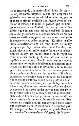 DEL DERECHO.	 2G3
rar la mancha de una maternidad fuera de matri-
monio, así como tampoco la que por sospecha de
cobardía recae sobre un oficial subalterno, que no
opone á la afrenta recibida una fuerza personal su-
perior al temor, á la muerte; parece que el, hom-
bre se encuentra en el estado natural y que el lo
micidio que en este caso, ni aun debería Mamarse
homicidio (homicidium dolosum) merece en ambos
casos ser castigado, pero no puede ser castigado
de muerte por el poder supremo. El niño nacido
fuera de matrimonio es un niño fuera de la ley
(porque aquí ley quiere decir matrimonio); por
consiguiente es un niño nacido fuera de la protec-
clon de la ley. Se ha insinuado en la república
corno una mercancía prohibida, de suerte que la
república puede muy bien ignorar su existencia,
puesto que no hubiera debido razonablemente exis-
tir así. Su destruccion y la ignominia de la madre
que lo ha concebido fuera de matrimonio parece-
ria no pprier ser objeto de ninguna ley.—El oficial
subalterno que recibe una afrenta se vé obligado
por la opinion pública de los de su profesion á ha-
cerse dar una satisfaccion, no por la ley ante los
tribunales, sino en un combate singular, en el cual
se expone él mismo á perder su vida para dar prue-
ba de valor corno de la cosa sobre que reposa esen-
cialmente el honor de su profesion, aun cuando de-
biera resultar la muerte de su adversario. Esta
muerte así recibida en un combate que tiene lugar
públicamente y con consentimiento de ambas par-
tes, aunque tambien á su pesar, no puede llamarse
un homicidio (hornicidium dolosum). Quid juris,
 