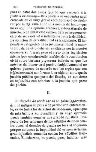 204	 PRINCIPIOS METAFÍSICOS
pues en estos dos casos (por lo que respecta á la
justicia criminal)?—Esta justicia se encuentra aquí
colocada en el muy grave compromiso ó de decla-
rar por la ley vana é inútil la 110C10/1 del honor (que
no es aquí una opinion errónea), y de castigarlo de
Muerte, ó de librar este crimen de la pena que mere-
ce, y de ser así cruel Cindulgen te hasta la debilidad.
La solucion de esta dificultad es la siguiente. El im-
perativo categórico de la justicia criminal (la muer-
te injusta de otro debe ser castigada por la muerte)
conserva su fuerza; pero el error de la legislacion
misma (por consiguiente tambien de la constitucion
civil) como bárbara y grosera todavía es que los
móviles del honor en el pueblo (subjetivamente) no
quieren ponerse de acuerdo con las reglas que son
(objetivamente) conformes á su objeto; tanto que la
justicia pública que parte del Estado, se convierte
en injusticia con relacion á la justicia que parte
del pueblo.
El derecho de perdonar al culpable (aggratian-
di), de mitigar su pena ó de perdonarle enteramen-
te, es de todos los derechos del soberano, aquel que
dá más brillo á su grandeza y en cuyo ejercicio
puede tambien cometer una grande injusticia. Res-
pecto de los crímenes de los súbditos de unos con-
tra otros, el derecho de gracia no toca al soberano
porque entonces la impunidad del crimen seria una
gran injusticia cometida contra los súbditos lesio-
nados. El soberano, no puede, pues, indultar más
 