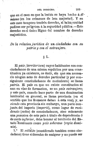 DEL DERECHO.	 205-
ala
que en el caso en que la lesio'n se haya hecho á, él--
mismo (en los crímenes de lesa majestad). Y en
este caso tampoco tendria derecho, si la impunidad
pudiese ser pei.igrbsa á la seguridad pública.—Este
derecho es el único `digno del nombre de derecho
majestático.
De la relacion jurídica de un ciudadano con sm
patria y con el extranjero.
lQLL
inn
la
§ L.
El país (territorium) cuyos habitantes son con-
ciudadanos de una misma república por una cons-
titucion ya existente, es decir, sin que sea necesa-
rio ningun acto de derecho particular (y por con-
siguiente conciudadanos de nacimiento) se llama
patria. El país en que no existe constitucion ni
aun en vías de formacion, es un país extranjero;
y este país, cuando hace parte de una dominacion
territorial en general, se llama provincia (en el
sentido que los Romanos daban á esta voz); y, no
siendo esta provincia sin embargo, una parte con-
junta del imperio (imperii), como lugar de resi-
dencia (sedes) de conciudadanos, sino solamente
una posesion de este país á titulo 4e dependencia 6
de corte inferior, debe honrar al territorio del Es-
tadodominante como país soberano (regia domi-
nia).
1.° El súbdito (considerado tambien como ciu-
dadano) tiene elderecho de emigrar y no puede ser
 