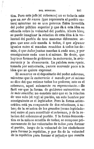 DEL DERECHO.	 20'7
tica. Pero este jefe (el soberano) no es todavía más
que un ser de razon (que representa al pueblo en-
tero) mientras no es una persona física investida
del poder público superior y que dá á esta idea su
-eficacia sobre la voluntad del pueblo. Ahora bien;
se puede imaginar la relacion de esta idea á la vo -
luntad del pueblo de tres maneras diferentes: se-
gun que uno solo manda á todos, ó que algunos
iguales entre sí mandan reunidos á todos los de-
más, ó que todos juntos mandan á cada 20101 y por
consiguiente cada uno á sí mismo. Es decir, que
hay tres formas de gobierno: la autocracia, la aris-
tocracia y la democracia-. La palabra mont rquia,
tomada por autocracia, parece convenir poco á la
idea que se quiere expresar.
El monarca es el depositario del poder soberano,
mientras que la autocracia d mando por si mismo
se dice del que retiene todos los poderes; este es el
soberano, aquel solamente su representante.—Es
fácil ver que la forma de gobierno autocrático es
la mas sencilla; no consiste más que en la relacion.
de 'uno solo (el rey) al pueblo, un solo hombre por
consiguiente es el legislador. Pero la forma aristo-
crática está ya compuesta de dos relaciones, á sa-
ber; de la relacion de los grandes (como legislado-
res) entre sí para constituir el soberano, y de la re
lacion del soberano al pueblo. Y la forma democrá-
tica es la ménos sencilla de todas; se compone pri-
meramente de las voluntades de todos para formar
el pueblo, luego de la voluntad de los ciudadanos
para formar la república, y por fin de la voluntad
de la república para formar el príncipe que resulta
 