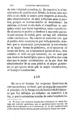 208	 PRINCIPIOS METAFÍSICOS
de esta voluntad colectiva (1). En cuanto á la a/mi-
nistracion de justicia en el Estado, la forma más sen-
cilla es sin duda la mejor; pero respecto al derecho,
esta administracion es muy peligrosa para el pue-
blo, porque se inclina mucho al despotismo. La
máxima racional es sin duda el simplificar la má-
quina social por leyes represivas, como cuando to-
do el pueblo es pasivo y obedece á uno solo que es-
tá por encima de todos; pero no hay allí súbditos
como ciudadanos. En cuanto al consuelo con que
el pueblo debe contentarse por toda garantía, á sa-
ber: que la monarquía (propiamente la autocracia)
es la mejor forma de gobierno, si el monarca es
imeno (es decir, no solamente si quiere el bien, sino
Cambien si sabe en qué consiste), no es más que
una sentencia tautológica que no significa otra cosa
sino que la mejor constitucion es la. que hace del
administrador de la cosa pública el mejor gobier-
no; lo que quiere decir que la mejor constitucion,
es la mejor constitu.ci@n.
§ LII.
En vano se buscan los origemes históricos de
este mecanismo; es decir, que nosepyedeyemántar
al principio de la formacion defás sociedades (pues -
to que los -Sarva-jes no redactan su sumision á la
ley, y que la naturaleza inculta de estos hombres iu-
(1) No hago aquí mencion alguna de la alteracion de estas for-
mas por hombres poderosos, que se apoderan indebi lamente del
poder (de la oligarquía y de la oclocracia), ni de laA constituciones
civiles que se llaman mixtas, porque nos llevarla demasiado lejos.
 