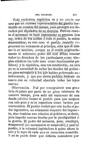 101
tivq
está
1,11
COI
11.1
911,
011
crc
mis
;l
DEL DERECHO.	 2 •1
Toda verdadera república es y no paule ser
mas qiíe un sistema reiresentati2?Qdd.pueblo ins-
tituido en nombre del mismo, para proteger sus de-
rechos por diputados de su elección. Yero en cuan-
to el soberano se hace representar en persona (sea
rey, orden de los nobles ó todo el pueblo, la union
democrática); en este caso- el pueblo ,reunido re-
presenta no solamente al príncipe, sino que él mis-
mo lo es ta bien; porque en él reside originaria-
mente el soberano, poder del cardeben emanar
todos los derechos de los rartiQulares como sim-
ples súbditos (en todo caso corno funcionarios pú-
blicos); y la república, una vez establecida, no está
ya en la necesidad de soltar las riendas del gobier-
no para--e-ritregáflé los-efde hablan gobqrnado an-
teriormente, y que por abora-podrian^destruir de
nuevo con su voluntad absoluta todas las leyes
nuevas.
Observadora. Fué por consiguiente una gran
falta de juicio por parte de un gran soberano de
nuestro tiempo, para salir del embarazo de una
deuda pública llamar al pueblo para que cargase
con este peso y se lo repartiera como tuviese por
conveniente. El pueblo recibió por este hecho el po-
der legislativo, no solamente respecto del impues-
to, sino ta,mbien con relacion al gobierno, es decir,
para impedir nuevas deudas por la prodigalidad ó.
la guerra. El poder del monarca, pues, concluyó,
desapareció (no meramente se suspendió) y pasó al
pueblo, á la voluntad legisladora á quien ahora lo
ario y lo tuyo de cada uno se encuentra sometido.
Y no se puede decir que debiera entenderse por
 