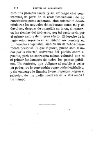 24 2	 PRINCIPIOS METAFÍSICOS
esto una promesa tácita, y sin embargo casi con-
tractual, de parte de la asamblea nacional de na
constituirse como soberana, sino solamente de ad-
ministrar los negocios del soberano como tal y de
devolver, despees de cumplida su tarea, al monar-
ca las riendas del gobierno, no; tal pacto seria por
sí mismo nulo y de ningun efecto. El derecho de la
legislacion suprema en el Estado no consiste en
un derecho enajenable, sino en un derecho entera-
mente personal. El que le posee, puede solo man-
dar por la libertad universal del pueblo sobre el
pueblo, pero no sobre esta misma voluntad que es
el primer fundamento de todos los pactos públi-
cos. Un contrato, que obligase al pueblo á ceder
su poder, no le convendría como poder legislativo,
y sin embargo le ligarla; lo cual repugna, segun el
principio de que nadie puede servir á dos amos á
van tiempo.
•
li
pt
di
ci
CC
pr
gu
hii
Y
 