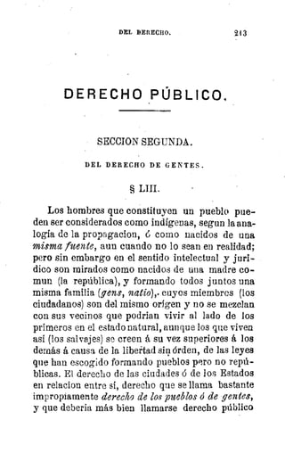 1,
DEL DERECHO.	 213
DERECHO PÚBLICO.
SECCION SEGUNDA.
DEL DERECHO DE GENTES.
§ LIII.
Los hombres que constituyen un pueblo pue-
den ser considerados como indígenas, segun la ana-
logía de la propagacion, 6 como nacidos de una
misma fuente, aun cuando no lo sean en realidad;
pero sin embargo en el sentido intelectual y jurí-
dico son mirados como nacidos de una madre co-
mun (la república), y formando todos juntos una
misma familia (gens, watio),. cuyos miembros (los
ciudadanos) son del mismo origen y no se mezclan
con sus vecinos que podrían vivir al lado de los
primeros en el estado natural, aunque los que viven
así (los salvajes) se creen á su vez superiores á los
demás á causa de la libertad sin órden, de las leyes
que han escogido formando pueblos pero no repú-
blicas. El derecho de las ciudades ó de los Estados
en relacion entre si, derecho que se llama bastante
impropiamente derecho de los pueblos ó de gentes,
y que deberia más bien llamarse derecho público
 