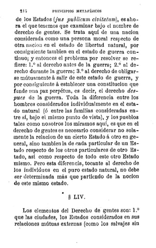 2 1 le	 PRINCIPIOS METAFÍSICOS
de los Estados (jus _publicum civitatum), es aho-
ra el que tenemos que examinar bajo el nombre de
derecho de gentes. Se trata aquí de una nacion
considerada como una persona moral respecto de
otra nacion en el estado de libertad natural, por
consiguiente tambien en el estado de guerra con-
tinuo; y entonces el problema por resolver se re-
fiere: 1.° al derecho antes de la guerra; 2.° al de-
recho durante la guerra; 3.° al derecho de obligar-
se mútuamente á salir de este estado de guerra, y
por consiguiente á establecer una constitucion que
funde una paz perpétua, es decir, el derecho des-
pues de la guerra. Toda la diferencia entre los
hombres considerados individualmente en el esta-
do natural (ó entre las familias consideradas en-
tre si, bajo el, mismo punto de vista), y los pueblos
tales como nosotros los miramos aqui, es que en el
derecho de gentes es necesario considerar no sola-
mente la relacion de un cierto Estado á otro en ge-
neral, sino tambien la de cada particular de un Es-
tado respecto de los otros particulares de otro Es-
tado, así como respecto de todo este otro Estado
mismo. Pero esta diferencia, tocante al derecho de
los individuos en el puro estado natural, no debe
ser determinada más que partiendo de la nocion
de este mismo estado.
•
§ LIV.	
bri
	Los elementos del Derecho de gentes son: 1.°
	 11,
que las ciudades, los Estados considerados en sus
	
relaciones mútuas externas (como los salvajes sin 	
cinc
 