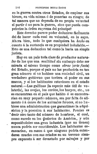 216	 PRINCIPIOS META ISICOS
en la guerra contra otros Estados, de emplear sus
bienes, su vida misma ó de ponerlas en riesgo; de
tal manera que no dependa de su propia vo l untad
el partir ó no para la guerra, sino que pueda coma
pelerles la órden suprema del príncipe?
Este derecho parece poder deducirse fácilmente
del de hacer cada cual su voluntad, en lo suyo.
Ahora bien, todo lo que cualquiera ha hecho en
. cuanto á la sustancia es su propiedad indudable.---1
Esto és una deduccion tal como la haría un simple
jurista.
Hay en un país toda clase de productos natura-
les de los que una multitud sin embargo debe ser
mirada al mismo tiempo como obras (arte lacta)
del Estado, porque el país no las produciría en tan
gran número si no hubiese una sociedad civil, un
verdadero gobierno que tuviera el poder en sus
manos, y si los habitantes estuviesen en el estado
natural.—Las gallinas (la especie más útil de vo
laterfa), las ovejas, los cerdos, los bueyes, etc., no
se encuentran en el país que habito ó se encontra-
rian en muy pequeño número, sea por falta de ali-
mento ó á causa de los animales feroces, si no hu-
biese una administracion que garantizase la adqui-
sicion y la posesion á sus - habitantes. Preciso es
*decir otro tanto del número de hombres, el cual,
como sucede en los jesiertos de América , y aún
suponiéndoles una gran industria (que no tienen)
nunca podria ser considerable. Los habitantes es-
casearían, en razon á que ninguno podría exten-
derse mucho con sus criados en un terreno siem-
pre expuesto á ser devastado por salvajes y por
 