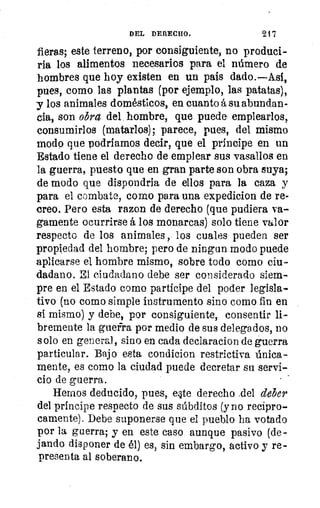 DEL DERECHO.	 917
fieras; este terreno, por consiguiente, no produci
ría los alimentos necesarios para el número de
hombres que hoy existen en un pais dado.—Así,
pues, como las plantas (por ejemplo, las patatas),
y los animales domésticos, en cuanto á su abundan-
cia, son obra del hombre, que puede emplearlos,
consumirlos (matarlos); parece, pues, del mismo
modo que podríamos decir, que el príncipe en un
Estado tiene el derecho de emplear sus vasallos en
la guerra, puesto que en gran parte son obra suya;
de modo que dispondria de ellos para la caza y
para el combate, como para una expedicion de re-
creo. Pero esta razon de derecho (que pudiera va-
gamente ocurrirse á los monarcas) solo tiene valor
respecto de los animales , los cuales pueden ser
propiedad del hombre; pero de ningun modo puede
aplicarse el hombre mismo, sobre todo como ciu-
dadano. El ciudadano debe ser considerado siem-
pre en el Estado como partícipe del poder legisla-
tivo (no como simple instrumento sino como fin en
si mismo) y debe, por consiguiente, consentir li-
bremente la guerra por medio de sus delegados, no
solo en general, sino en cada declaracion de guerra
particular. Bajo esta condicion restrictiva única-
mente, es como la ciudad puede decretar su servi-
cio de guerra.
Hemos deducido, pues, eilte derecho _del deber
del príncipe respecto de sus súbditos (y no recípro-
camente). Debe suponerse que el pueblo ha votado
por la guerra; y en este caso aunque pasivo (de-
jando disponer de él) es, sin embargo, activo y re-
presenta al soberano.
 