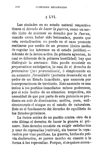 218	 PRINCIPIOS METAFÍSICOS
§ LVI.
Las ciudades en su estado natural respectivo
tienen el derecho de hacer la guerra, como un me-
dio lícito de sostener su derecho por la fuerza,
cuando creen haber sido' lesionada s, puesto que
esta revindieacion no puede en el caso presente
realizarse por medio de un proceso (único medio
de regular los intereses en el estado jurídico).—
Además de la lesion activa (la primera agresion, la
cual es diferente de la primera hostilidad) hay que
distinguir la amenaza. Esta puede consistir en
preparativos anticipados, lo cual dá el, derecho de
prevenirse (j s. prceventionis), ó simplemente en
un aumento formidable (potencia tremenda) en el
poder de un Estado inmediato , que aumenta por
incorporaciones de territorio. Este aumento es una
lesion á los pueblos inmediatos ménos poderosos,
por el solo hecho de su situacion respectiva, sin
necesidad de que por parte de esta potencia se pro-
duzca un acto de dominacion, motiva, pues, sufi-
cientemente el ataque en el estado de naturaleza.
Este es el fundamento del derecho de equilibrio de
los Estados próximos.
La lesion activa de un pueblo contra otro da á
este último el derecho, de hacer la guerra al pri-
mero. Este derecho consiste en exigir satisfaccion
y usar de represalias (retdrsio), sin buscar la repa-
racion por vías pacíficas. La guerra, hecha sin pré-
via declaracion, se parece mucho en cuanto á la
forma á las represalias. Porque, si se quiere encon
 