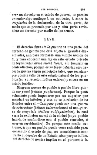 DEL DERECHO.	 219
trar un derecho en el estado de guerra, es preciso
entender algo análogo á un contrato, á saber la
aceptacion de la declaracion de la otra parte, de
modo que se pretenda por una y otra parte revin-
dicar su derecho por medio de las armas.
§ LVII.
El derecho durante la guerra es una parte del
derecho de gentes que está sujeta á grandes difi-
cultades, aun para formarse una simple nocion de
él, y para concebir una ley en este estado privado
de leyes (inter arma alerte leyes), sin incurrir en
contradiccion; porque estas leyes deberian ser: ha-
cer la guerra segun principios tales, que sea siem-
pre posible salir de este estado natural de los pue-
blos (en su relacion miltua externa) y entrar en un
estado jurídico.
Ninguna guerra de pueblo á pueblo libre pue-
de ser penal (bellum punitivum). Porque la pena
solamente puede imponerse por un superior que
manda á un inferior; y esta no es la relacion de los
Estados entre si.—Tampoco puede ser una guerra
de exterminio (béllum internecinum) ni una guer-
ra de conquista (bellum subjugatorium), la cual
seria la extincion moral de la ciudad (cuyo pueblo
habria de confundirse con el pueblo vencedor, ó
caer en servidumbre). No porque este medio ex-
tremo, á que un pueblo puede verse reducido para
conseguir el estado de paz, sea esencialmente con-
trario al derecho de un Estado, sino porque la Idea
del derecho de gentes implica en si puramente la
 
