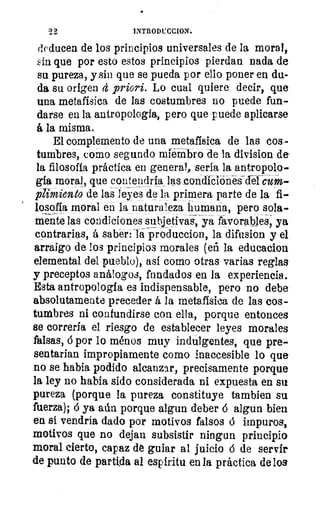 INTRODUCCION.
deducen de los principios universales de la moral,
in que por esto estos principios pierdan nada de
su pureza, y sin que se pueda por ello poner en du-
da su origen cí priori. Lo cual quiere decir, que
una metafísica de las costumbres no puede fun-
darse en la antropología, pero que puede aplicarse
á la misma.
El complemento de una metafísica de las cos-
tumbres, como segundo miembro de la division de
la filosofía práctica en general, sería la antropolo
gía moral, que contendría las condición-és-del cum-
plimiento de las leyes de la primera parte de la fi-
losofía moral en la naturaleza humana, pero sola-
mente las condiciones subjetivas, ya favorables, ya
contrarias, á saber: la produccion, la difusion y el
arraigo de los principios morales (eñ la educacion
elemental del pueblo), así como otras varias reglas
y preceptos análogos, fundados en la experiencia.
Esta antropología es indispensable, pero no debe
absolutamente preceder á la metafísica de las cos-
tumbres ni confundirse con ella, porque entonces
se correría el riesgo de establecer leyes morales
falsas, á por lo ménos muy indulgentes, que pre-
sentarían impropiamente como inaccesible lo que
no se habla podido alcanzar, precisamente porque
la ley no había sido considerada ni expuesta en su
pureza (porque la pureza constituye tambien su
fuerza); 6 ya aún porque algun deber á algun bien
en si vendría dado por motivos falsos á impuros,
motivos que no dejan subsistir ningun principio
moral cierto, capaz de guiar al juicio d de servir
de punto de partida al espíritu en la práctica de los
 