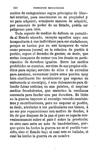 220	 PRINCIPIOS METAFÍSICOS
nocion de antagonismo segun principios de liber-
tad exterior, para mantenerse en su propiedad y
no para adquirir; semejante manera de adquirir,
por aumento de poder de un Estado, podría ser
peligroso para otro.
Toda especie de medios de defensa es permiti-
da al Estado atacado, excepto aquellos cuyo uso
incapacitada á sus individuos para ser ciudadanos;
porque se harian por su usó incapaces de valer
como persona (moral) en la relacion de pueblo á
pueblo, segun el derecho de gentes; es decir, que
serian incapaces de entrar con los demás en parti-
cipacion de derechos iguales. Entre los medios
prohibidos se cuentan: servirse de sus propios súb
ditos para espiar; servirse de ellos ó de extraños
para asesinar, envenenar. (entre estos pueden muy
bien clasificarse los arcabuceros que esperan en
emboscada al enemigo), á aun únicamente para di-
fundir falsas noticias; en una palabra, el emplear
medios fraudulentos, que matarian la confianza
necesaria para fundar una paz duradera. Es licito
en la guerra imponer al enemigo vencido suminis-
tros y contribuciones, pero no saquear al pueblo,
es decir, arrebatará los particulares sus bienes, á
no ser por requisiciones con motivo de deudas, á
fin de que despues de la paz el peso se reparta con-
venientemente sobre el país á sobre la provincia;
en otro caso seria un acto de bandolerismo, por-
que quien ha hecho la guerra no es el pueblo ven-
cido, sino el Estado bajo el cual este se hallaba, el
cual ha hecho la guerra en .su nombre.
 