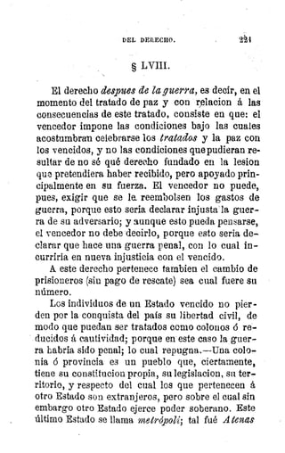 DEL DERECHO.
§ LVIII.
El derecho despees de la guerra, es decir, en el
momento del tratado de paz y con iTlacion á las
consecuencias de este tratado, consiste en que: el
vencedor impone las condiciones bajo las cuales
acostumbran celebrarse los tratados y la paz con
los vencidos, y no las condiciones que pudieran re-
sultar de no sé qué derecho fundado en la lesion
que, pretendiera haber recibido, pero apoyado prin-
cipalmente en su fuerza. El vencedor no puede,
pues, exigir que se le. reembolsen los gastos de
guerra, porque esto seria declarar injusta:la guer-
ra de su adversario; y aunque esto pueda pensarse,
el vencedor no debe decirlo, porque esto seria de-
clarar que hace una guerra penal, con lo cual in-
curriría en nueva injusticia con el vencido.
A. este derecho pertenece tambien el cambio de
prisioneros (sin pago de rescate) sea cual fuere su
número.
Los individuos de un Estado vencido no pier-
den por la conquista del país su libertad civil, de
modo que puedan ser tratados como colonos 6 re-
ducidos á cautividad; porque en este caso la guer-
ra habria sido penal; lo cual repugna.—Una colo-
nia 6 provincia es un pueblo que, ciertamente,
tiene su constitucion propia, su legislacion, su ter-
ritorio, y respecto del cual los que pertenecen á
otro Estado son extranjeros, pero sobre el cual sin
embargo otro Estado ejerce poder soberano. Este
último Estado se llama meh'ópoli; tal fué Atenas
 