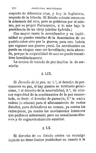 222	 PRINCIPIOS METAFÍSICOS
respecto de diferentes islas, y hoy la Inglaterra,
respecto de la Irlanda. El Estado colonial reconoce
la soberanía del otro, pero se gobierna por si mis-
mo, por su propio Parlamento, á lo- más bajo la
presidencia de un virey (civitas iiybrida.)
Con mayor razon la servidumbre y su legiti-
midad no pueden resultar de la dominacion de un
pueblo sobre otro por la guerra; para esto habría
que suponer una guerra penal. La servidumbre no
puede en ningun caso ser hereditaria; sería absur-
da, porque la culpabilidad de uno no puede trasmi-
tirse hereditariamente.
La nocion de tratado de paz implica la de am-
1 LIX.
El Derecho de la paz, es: 1. 0, el derecho de per-
> manecer en paz, si hay guerra, en territorio próxi-
ximo, ó el derecho de la, neutralidad; 2.°, de obte-
r:ier seguridad de la continuacion de la paz concer
tada, es decir, el derecho de garantía; 3.° la 9t21Í021.
mútua (la alianza) para el afianzamiento de varios
Estados, para defenderse en comun, ya contra los
extranjeros, ya contra los movimientos interiores
que pudieran sobrevenir; pero no una alianza ofen-
siva y de engrandecimiento exterior.
LX.
-El derecho de un Estado contra un enemigo
injusto no tiene límites (entiéndase en cuanto á la
 