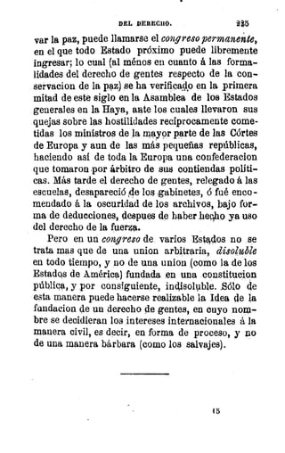 DEL DERECHO.	 215
var la paz, puede llamarse el congreso permanente,
en el que todo Estado próximo puede libremente
ingresar; lo cual (al ménos en cuanto á las forma-
lidades del derecho de gentes respecto de la con-
servacion de la paz) se ha verificado en la primera
mitad de este siglo en la Asamblea de los Estados
generales en la Haya, ante los cuales llevaron sus
quejas sobre las hostilidades recíprocamente come-
tidas los ministros de la mayor parte de las Córtes
de Europa y aun de las más pequeñas repúblicas,
haciendo así de toda la Europa una confederacion
que tomaron por árbitro de sus contiendas políti-
cas. Más tarde el derecho de gentes, relegado á las
escuelas, desapareció 4e los gabinetes, 6 fué enco-
mendado á la oscuridad de los archivos, bajo for-
ma de deducciones, Ilespues de haber hecho ya uso
del derecho de la fuerza.
Pero en un congreso de. varios Estados no se
trata mas que de una union arbitraria, disoluble
en todo tiempo, y no de una union (como la de los
Estados de América) fundada en una constitucion
pública, y por consiguiente, indisoluble.	 de
esta manera puede hacerse realizable la Idea de la
fandacion de un derecho de gentes, en cuyo nom-
bre se decidieran los intereses internacionales á la
manera civil, es decir, en forma de proceso, y no
de una manera bárbara (como los salvajes).
1
1
45
 