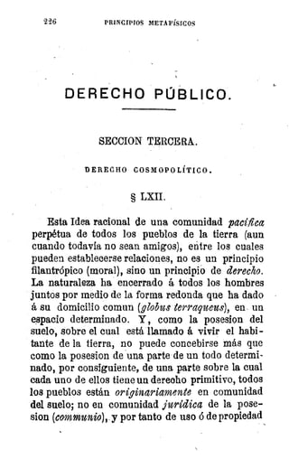 226	 PRINCIPIOS METAFÍSICOS
DERECHO PÚBLICO.
SECCION TERCERA.
DERECHO COSMOPOLÍTICO.
§ LXII.
Esta Idea racional de una comunidad pacifica
perpetua de todos los pueblos de la tierra (aun
cuando todavía no sean amigos), entre los cuales
pueden establecerse relaciones, no es un principio
filantrópico (moral), sino un principió de derecho.
La naturaleza ha encerrado á todos los hombres
juntos por medio de la forma redonda que ha dado
á su domicilio coman (,globos terraqueus), en- un
espacio determinado. Y , como la posesion del
suelo, sobre el cual está llamado á vivir el habi-
tante de la tierra, no puede concebirse más que
como la posesion de una parte de un todo determi-
nado, por consiguiente, de una parte sobre la cual
cada uno de ellos tiene un derecho primitivo, todos
los pueblos están originariamente en comunidad
del suelo; no en comunidad jurídica de la pose-
sion (communio), y por tanto de uso b de propiedad
4,
 