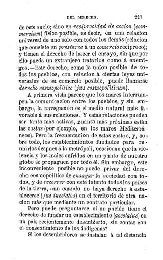 DEL DERECHO.	 227
de este suelo; sino en reciprocidad de accion (com-
mercium) físico posible, es decir, en una relacion
universal de uno solo con todos los demás (relacion
que consiste en prestarse á un comercio reciproco);
y tienen el derecho de hacer el ensayo, sin que por
ello pueda un extranjero tratarlos como á enemi-
gos.—Este derecho, como la union posible de to-
dos los pueblos, con relacion á ciertas leyes uni-
versales de su comercio posible, puede llamarse
derecho cosmopolitico (jus cots.mopoliticum).
A primera vista parece que los mares interrum-
pen la comunicacion entre los pueblos; y sin em-
bargo, la navegacion es el medio natural más fa -
vorable á sus relaciones. Y estas relaciones pueden
ser tanto más activas, _cuanto más próximas están
las costas (por ejemplo, en los mares Mediterrá -
peos). Pero la frecuentaeion de estas costa s, y, so-
bre todo, los establecimientos fundados para re -
unirlos despues á la metrópoli, ocasionan que la vio-
lencia y los males sufridos en un punto de nuestro
globo se propaguen por todo él. Sin embargo, este
inconveniente posible no puede privar del dere-
cho cosmopolítico de ensayar la sociedad con to-
dos, y de recorrer con este intento todos los países
de la tierra, aun cuando no haya derecho á esta-
blecerse (fu: inco7atüs) en el territorio de otra na-
cion más que mediante un contrato particular.
Pero puede preguntarse si un pueblo tiene el
derecho de fundar un establecimiento (accolatus) en
un país recientemente descubierto, sin contar con
el consentimiento de los indígenas?
Si los descubridores se instalan á tal distancia
 