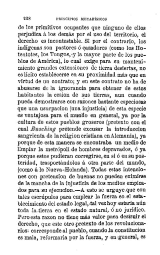 228	 PRINCIPIOS METAFÍSICOS
de los primitivos ocupantes que ninguno de ellos
perjudica á los demás por el uso del territorio, el
derecho es incontestable. Si por el contrario, los
indígenas son pastores .ó cazadores (como los Ho-
tentotes, los Tongos, '-y la mayor parte de los pue-
blos de América), lo cual exige para su manteni-
miento grandes extensiones de tierra desiertas, no
es lícito establecerse en su proximidad más que en
virtud de un contrato; y en este contrato no ha de
abusarse de la ignorancia para obtener de estos
habitantes la cesion de sus tierras, aun cuando
pueda demostrarse con razones bastante especiosas
que una usurpacion (una injusticia) de esta especie
es ventajosa para el mundo en general, ya por la
cultura de estos pueblos groseros (pretexto con el
cual Bu-sching pretende excusar la introduecion
sangrienta de la religion cristiana en Alemania), ya
porque de esta manera se encontraba un medio de
limpiar la metrópoli de hombres depravados, ó ya
porque estos pudieran corregirse, en si ó en su pos-
teridad, trasportándolos á otra parte ,del. mundo,
(como á la Nueva,,llolanda). Todas estas intencio-
nes con pretension de buenas no pueden eximirse
de la mancha de la injusticia de los medios emplea-
dos para -su ejecucion.—A esto se arguye que con
tales escrúpulos para emplear la fuerza en el esta-
blecimiento del estado lega1,5tal vez hoy estaria aún
toda la tierra en el estado natural, ó no jurídico.
Pero esta razon no tiene más valor pafa destruir el
derecho, que este otro.pretexto de los revoluciona-
rios: corresponde al pueblo, cuando la constitucion
es mala, reformarla por la fuerza, y .en :general, es
 