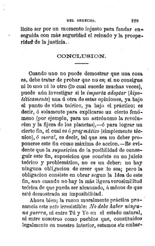 DEL DERECHO.	 229
licito ser por un momento injusto para fundar en
seguida con más seguridad el reinado y la prospe--
ridad- de la justicia
CONOLUSION.
III•0n•••n••nnnn••
Cuando uno no puede demostrar que una cosa
es, debe tratar de probar que no es; si no consigue
ni lo uno ni lo otro (lo cual sucede muchas veces),
puede aún investigar si le importa adoptar (hipo-
te'ticamente) una ú otra de estas opiniones, ya bajo
el punto de vista teórico, ya bajo el práctico; es
decir, ó solamente para explicarse un cierto fenó-
meno (por ejemplo, para un astrónomo la revolu-
cion y la fijeza de los planetas),—ó para lograr un
cierto fin, el cual es ó prqmdlico (simplemente téc-
nico), ó	 es decir, tal que sea un deber pro-
ponerse este fin como máxima de accion.—Es evi-
dente que la suposicion de la posibilidad de conse-
guir este fin, suposicion que consiste en un juicio
teórico y problemático, no es un deber: no hay
ninguna obligacion de creer que lo sea; pero la
obligacion consiste en obrar segun la Idea de este
fin, aun cuando no hay la más ligera verosimilitud
teórica de que pueda ser alcanzado, á ménos de que
esté demostrada su imposibilidad.
Ahora bien; la razon moralmente práctica pro-.
nuncia este veto irresistible: No debe haber ningu-
na guerra, ni entre Tú y Yo en el estado natural,
ni entre nosotros como pueblos que, constituidos
legalmente en nuestro interior, estamos sin embar-
 