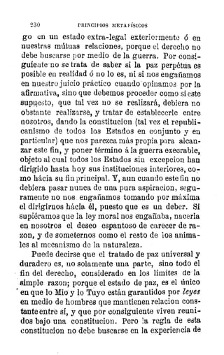 230	 PRINCIPIOS METAFÍSICOS
go un un estado extra-legal exteriormente ó en
nuestras mútuas relaciones, porque el derecho no
debe buscarse por medio de la guerra. Por consi-
guiente no se trata de saber si la paz perpétua es
posible en realidad ó no lo es, ni si nos engañamos
en nuestro juicio práctico cuando'opinamos por la
afirmativa, sino que debemos proceder como si este
supuesto, que tal vez no se realizará, debiera no
obstante realizarse, y tratar de establecerle entre
nosotros, dando la constitucion (tal vez el republi-
canismo de todos los Estados en conjunto y en
particular) que nos parezca más propia para alcan-
zar este fin, y poner término á la guerra execrable,
objeto al cual todos los Estados sin excepcion han
dirigido hasta hoy sus instituciones interiores, co7
mo hácia su fin principal. Y, aun cuando este fin no
debiera pasar nunca de una pura aspiracion, segu-
ramente no nos engañamos tomando por máxima
el dirigirnos hácia él, puesto que es un deber. Si
supiéramos que la ley moral nos engañaba, naceria
en nosotros el deseo espantoso de carecer de ra-
zon, y de someternos como el resto de los anima-
les al mecanismo de la naturaleza.
Puede decirse que el tratado de paz universal y
duradero es, no solamente una parte, sino todo el
fin del derecho, considerado en los límites de la
simple mon; porque el estado de paz, es el único
en que lo Mio y lo Tuyo están garantidos por leyes
en medio de hombres que mantienen relacion cons-
tante entre si, y que por consiguiente viven reuni-
dos bajo una constitucion. Pero la regla de esta
constitucion no debe buscarse en la experiencia de
 