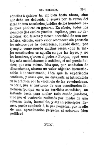 DEL DERECHO.	 234
aquellos á quienes ha ido bien hasta ahora, sino
que debe ser deducida á priori por la razon del
ideal de una asociacion jurídica de los hombres ba-
jo leyes públicas en general. En efecto, todos los
ejemplos (los cuales pueden explicar, pero no de-
mostrar) son falaces y tienen necesidad de Lana me-
tafísica, ciencia, cuyo valor reconocen sin pensarlo
los mismos que la desprecian, cuando dicen, por
ejemplo, como sucede muchas veces: «que la me-
jor constitucion es aquella en que las leyes, y no
los hombres, ejercen el poder.» Porque, ¡qué cosa
hay más metafísicamente sublime, si así puede de-
cirse, que esta misma Idea que, por confesion de
ellos mismos, alcanza un valor objetivo incuestio-
nable é incuestionado; Idea que la experiencia
confirma, y única que, no ensayada ni introducida
en la práctica por la violencia de las revoluciones,
es decir, por el trastorno de una constitucion de-
fectuosa (porque en estas terribles sacudidas, un
instante basta para anular todo estado jurídico),
sino por el contrario realizada por medio de una
reforma lenta, insensible, y segun principios fir-
mes, puede conducir á la paz perpetua, por medio
de una aproximacion perpetua al soberano bien
político 1
 