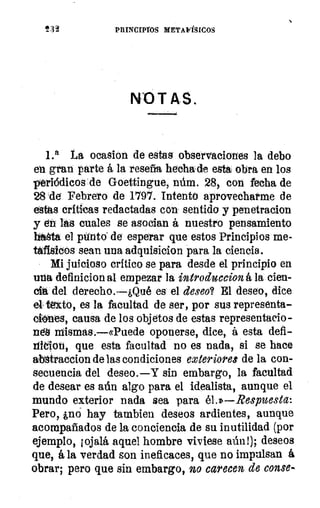 232	 PRINCIPIOS MSTAVÍSICOS
NOTAS.
1.a La ocasion de estas observaciones la debo
en gran parte á la reseña hechade esta obra en los
pierlódicos .de Goettingue, núm. 28, con fecha de
28 de Febrero de 1797. Intento aprovecharme de
estas críticas redactadas con sentido y penetracion
y en las cuales se asocian á nuestro pensamiento
hasta el ptinto. de esperar que estos Principios me-
tafísicos sean una adquisicion para la ciencia.
Mi juicioso crítico se para desde el principio en
una definicion al empezar la introduccion á la cien-
cia. del derecho.—¿Qué es el deseo? El deseo, dice
el téxto, es la facultad de ser, por sus representa-
°Mes, causa de los objetos de estas representado-
rtéS mismas.—«Puede oponerse, dice, á esta defi-
ration, que esta facultad no es nada, si se hace
abátraccion de las condiciones exteriores de la con-
secuencia del deseo. —Y sin embargo, la facultad
de desear es aún algo para el idealista, aunque el
mundo exterior nada sea para él.»—Respuesta:
Pero, ¿no hay tambien deseos ardientes, aunque
acompañados de la conciencia de su inutilidad (por
ejemplo, ¡ojalá aquel hombre viviese aún!); deseos
que, á la verdad son ineficaces, que no impulsan á
obrar; pero que sin embargo, no carecen de conse-
 