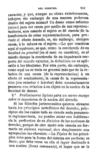 DEL DERECHO.	 233
euencias, y que, aunque no obran exteriormente,
influyen sin embargo de una manera poderosa
dentro del sujeto mismo? Un deseo como esfuerzo
(nisus) para ser causa por medio de sus represen-
taciones, aun cuando el sujetó se dé cuenta;de la
insuficiencia de estas representaciones, para pro
ducir él efecto deseado, es, sin embargo, siempre
causa, á lo ménos en el sujeto.—Lo que ocasiona
aquí el equivoco, ea que, como la conciencia de su
facultad en general (en el caso en cuestion), es al
mismo tiempo la conciencia de su impotencia res
pecto del mundo exterior, la definicion no es apli-
cable á los idealistas. Por otra parte, sin embargo,
como aquí no se trata en general más que de la re
ladón de una causa (de la representacion) á un
efecto (el sentimiento), la causa de la representa-
cion (sea exterior ó interior) debe necesariamente
pensarse con relacion á su objeto en la nocion de la
facultad de desear.
2.a Preliminares lógicos para un nuevo ensayo
sobre la exposicion de la nocion del derecho.
Si los filósofos jurisconsultos quieren elevarse
hasta los principios metafísicos del derecho, prin-
cipios sin los cuales toda su ciencia seria puramen-
te reglamentaria, no pueden mirar con indiferen-
cia la perfeccion de su division de las nociones de
derecho, porque de otro modo esta ciencia no for-
maria un sistema racional, sino simplemente una
agregacion inc oherénte.—La Tópica de los princi-
pios debe para la forma del sistema ser perfecta; es
decir, que debe verse en ella el lugar destinado á
una nocion (locus communis), el lugar que se le
 