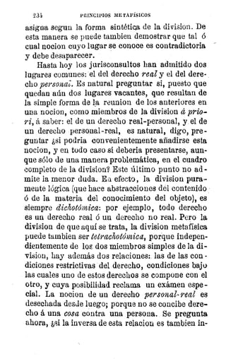 X31	 PRINCIPIOS METAFÍSICOS
asigna segun la forma sintética de la division. De
esta manera se puede tambien demostrar que tal
cual nocion cuyo lugar se conoce es contradictoria
y debe desaparecer.
Hasta hoy los jurisconsultos han admitido dos
lugares comunes: el del derecho real y el del dere-
cho personal. Es natural preguntar si, puesto que
quedan aún dos lugares vacantes, que resultan de
la simple forma de la reunion de los anteriores en
una nocion, como miembros de la division á prio-
ri, á saber: el de un derecho real-personal, y el de
un derecho personal-real, es natural, digo, pre-
guntar ¿si podria convenientemente añadirse esta
nocion, y en todo caso si deberla presentarse, aun-
que sólo de una manera problemática, en el cuadro
completo de la division? Este último punto no ad -
mite la menor duda. Ea efecto, la division pura-
mente lógica (que hace abstracciones del contenido
6 de la materia del conocimiento del objeto), es
siempre dickotdmica: por ejemplo, todo derecho
es un derecho real á un derecho no real. Pero la
division de que aqui se trata,, la division metafísica
puede tambien ser tetrachotólnica, porque indepen-
dientemente de los dos miembros simples de la di-
vision, hay además dos relaciones: las de las con -
diciones restrictivas del derecho, condiciones bajo
las cuales uno de estos derechos se compone con el
otro, y cuya posibilidad reclama un examen espe -
cial. La nocion de un derecho personal- real es
desechada desde luego; porque no se concibe dere-
cho á una cosa contra una persona.. Se pregunta
ahora, pi la inversa de esta relacion es tambien in-
 