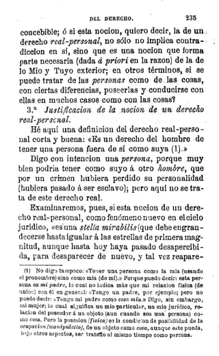 DEL DERECHO.	 235
concebible; ó si esta nocion, quiero decir, la de un
derecho real personal, no sólo no implica contra-
diccion en si, sino que es una nocion que forma
parte necesaria (dada d priori en la razon) de la de
lo Mio y Tuyo exterior; en otros términos, si se
puede tratar de las personas como de las cosas,
con ciertas diferencias, poseerlas y conducirse con
ellas en muchos casos como con las cosas?
3.a Justifleacion de la nocion, de un derecha
real-personal.
Hé aquí una definicion del derecho real-perso-
nal corta y buena: «Es un derecho del hombre de
tener una persona fuera de si como suya. (1).»
Digo con intencion una persona, porque muy
bien podría tener como suyo á otro hombre, que
por un crimen hubiera perdido su personalidad
(hubiera pasado á ser esclavo); pero aquí no se tra
ta de este derecho real.
Examinaremos, pues, si esta nocion de un dere-
cho real-personal, como fenómeno nuevo en el cielo
jurídico, «es-una stelca mirabilis (que debe engran-
decerse hasta igualar á las estrellas de primera mag-
nitud, aunque hasta hoy haya pasado desapercibi-
da, para desaparecer de nuevo, y tal vez reapare-
(1) No digo tampoco: «Tener una persona como la mia (usando
el pronombre) sino como mia (de mí).» Porque puedo decir: esta per.,
sona es mi padre, lo cual no indica más que mi relacion física (de
union) con él en general: «Tengo un padre, por ejemplo; pero no
puedo decir: «Tengo mi padre como cosa mia.» Digo, sin embargo,
mi mujer; lo cual significa un mio particular, un mio jurídico, re-
lacion del poseedor á un objeto (aun cuando sea una persona) co-
mo cosa. Pero la posesion (física) 09 la condicion de posibilidad de la
ocupacion (nanipulatio), de un objeto como cosa, aunque este pueda,
bajo otros aspectos, ser tratan() al mismo tiempo como persona.
 