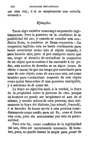 236	 PRINCIPIOS METAFÍSICOS
cer otra vez) , si es simplemente una estrella
errante.»
Ejemplos.
Tener algo exterior como suyo es poseerlo legí-
timamente. Pero la posesion es la condicion de la
posibilidad del uso, y cuando se concibe esta con-
dicion física, la posesion se llama ocupacion.—La
ocupacion legítima sola no basta ciertamente para
hacer considerar como mio el objeto ocupado,
para hacerle mio; pero si por cualquier razon que
sea, tengo el derecho de revindicar la ocupacion
de un objeto que se sustrae 6 ha sustraido á mi po-
der, esta nocion de derecho es un signo (como de
efecto d causa) de que me tengo por autorizado para
usar de este objeto como de una cosa mia, así como
tambien para conducirme respecto de este objeto
corno quien tiene sobre él una posesion
y ái servirme de él como tal.
Lo Suyo no significa aquí, á la verdad, lo Suyo
de la propiedad sobre la persona de otro, porque
un hombre no puede ser Propietario ni aun de si
mismo, y mucho ménos de otra persona; sino Úni-
camente lo Suyo del disfrute (jus utendi fruendi),
(5 el derecho de hacer servir á esta persona inme-
diatamente como medio para mi fin, como. si fuera
una cosa, pero sin menoscabar por esto su perso-
nalidad.
Pero este fin, como condicion de la legitimidad
del uso, debe ser moralmente necesario. El hom-
bre, pues, no puede desear la mujer para gozar de
 