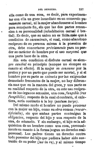 DEL DERECHO.	 237
ella como de una cosa, es decir, para experimen-
tar con ella un goce inmediato en un comercio p»-
ramente carnal, ni la mujer abandonarse al hombre
para semejante fin, sin que las dos partes renun-
.	 cien á su personalidad (cohabitacion carnal 6 bes-
tial). Es decir, que su unjan no es licita Inés .que
condicion de casamiento, el cual, como ,abandono
reciproco de su persona misma á la posesion
otra, debe concertarse previamente para no pele.
der su carácter de hombre por el uso corporal quie
una parte hace de la otra.
Sin esta condicion el disfrute carnal e siem-
pre canibal en principio (aunque no siempre en
cuanto al efecto). Si la mujer se consume por la
preñez y por un parto que puede ser mortal, y si el
hombre por su parte se extenúa por las exigencias
demasiado frecuentes de la mujer, no hay •diferen-
cia mas que en la manera del goce, y una parte es
en realidad respecto de la otra, en este uso recipro-
co de los órganos sexuales, una cosa fungible (res
fungibilis), respecto de la cual elcontrato, si eiis-
tiera, seria contrario á la ley (pactum turpe).
Del mismo modo el hombre no puede procrear
con la mujer un hijo, como su obra comun (res ar-
tificialis), sin que ambas partes contraigan la
obligacion, respecto del hijo y una respecto de la
otra, de educarlo. Y sin embargo, el hijo es la ad-
quisicion de un hombre como una cosa, personal-
mente en cuanto á la forma (segun un derecho real-
personal). Los padres tienen un derecho contra
todo poseedor del hijo que pudiera haber sido sus-
traido de su poder (jus in re),_ y al mismo tiempo
 